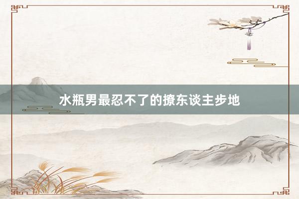 水瓶男最忍不了的撩东谈主步地